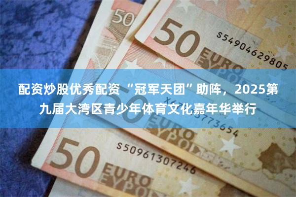 配资炒股优秀配资 “冠军天团”助阵，2025第九届大湾区青少年体育文化嘉年华举行