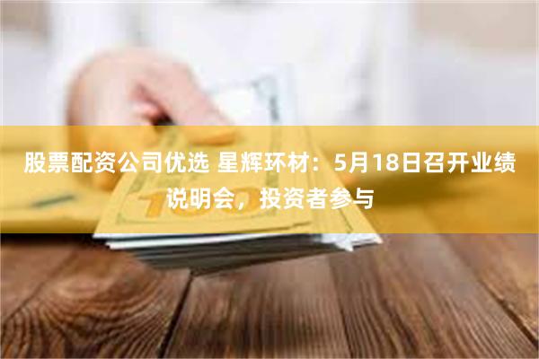 股票配资公司优选 星辉环材：5月18日召开业绩说明会，投资者参与