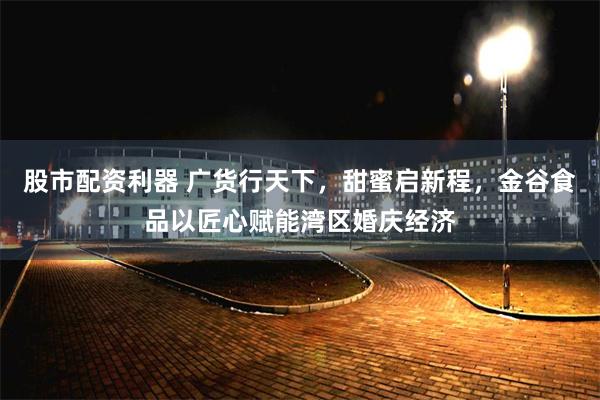 股市配资利器 广货行天下，甜蜜启新程，金谷食品以匠心赋能湾区婚庆经济