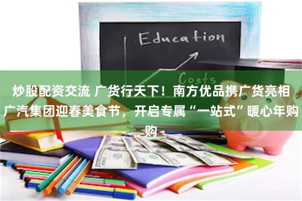 炒股配资交流 广货行天下！南方优品携广货亮相广汽集团迎春美食节，开启专属“一站式”暖心年购