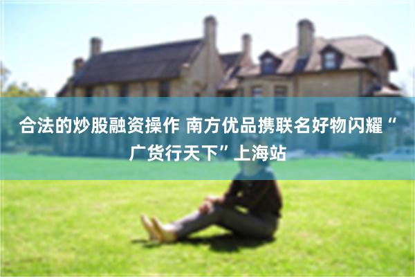 合法的炒股融资操作 南方优品携联名好物闪耀“广货行天下”上海站