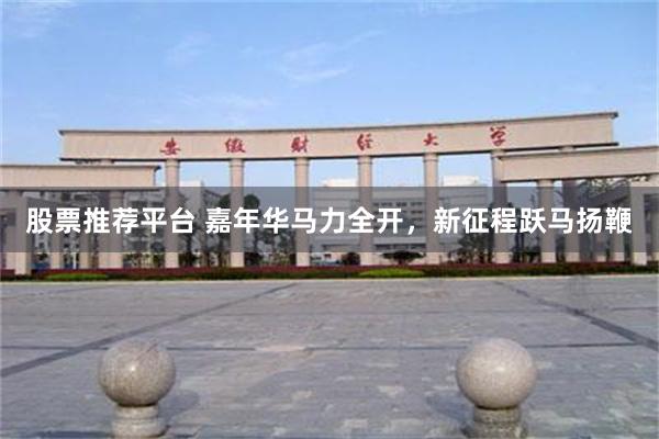 股票推荐平台 嘉年华马力全开，新征程跃马扬鞭