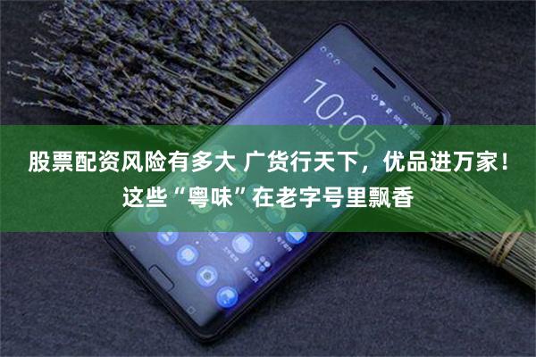 股票配资风险有多大 广货行天下,优品进万家!这些“粤味”在老字号里飘香