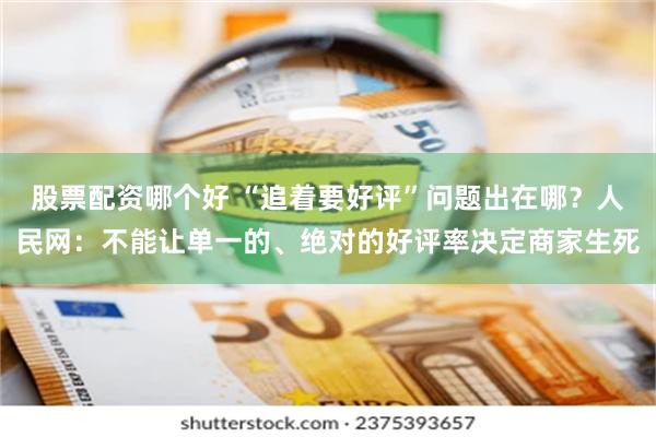 股票配资哪个好 “追着要好评”问题出在哪？人民网：不能让单一的、绝对的好评率决定商家生死