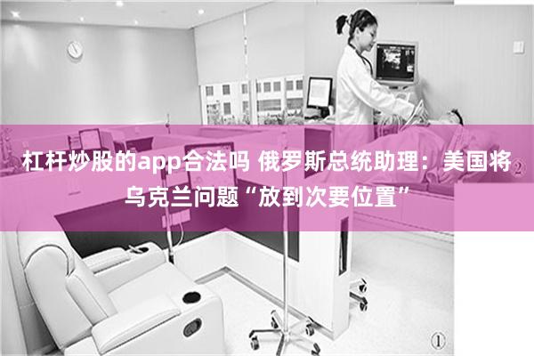 杠杆炒股的app合法吗 俄罗斯总统助理：美国将乌克兰问题“放到次要位置”