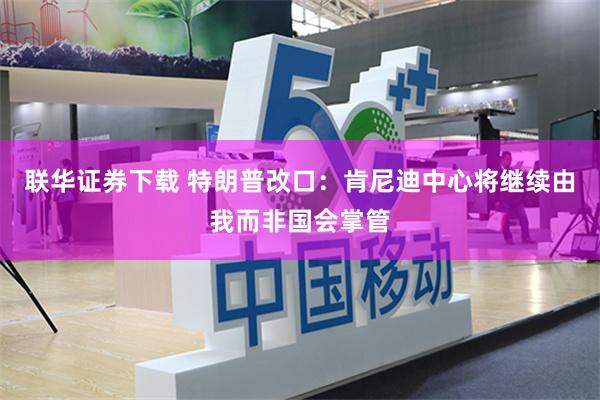 联华证券下载 特朗普改口：肯尼迪中心将继续由我而非国会掌管