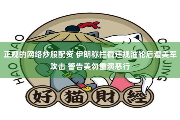 正规的网络炒股配资 伊朗称拦截违规油轮后遭美军攻击 警告美勿重演恶行