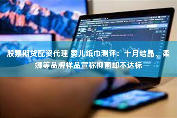 股票期货配资代理 婴儿纸巾测评：十月结晶、柔娜等品牌样品宣称抑菌却不达标