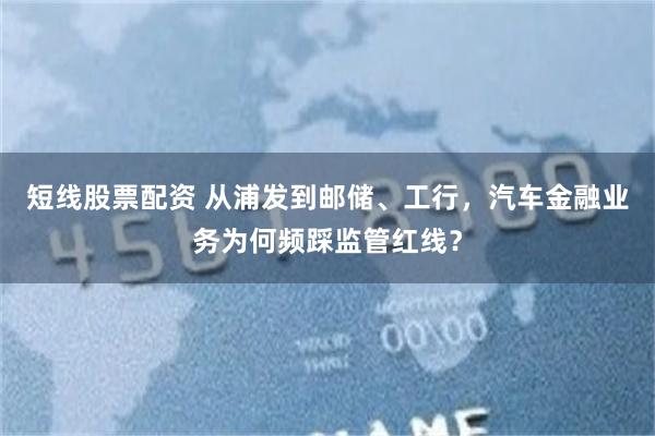 短线股票配资 从浦发到邮储、工行，汽车金融业务为何频踩监管红线？