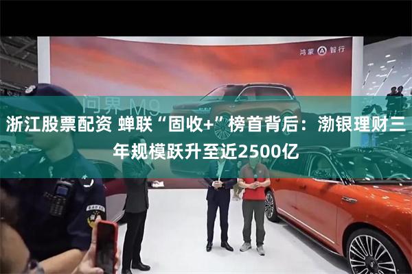 浙江股票配资 蝉联“固收+”榜首背后：渤银理财三年规模跃升至近2500亿