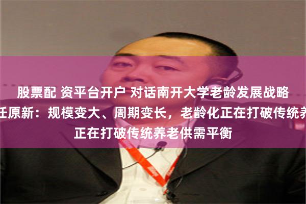 股票配 资平台开户 对话南开大学老龄发展战略研究中心主任原新：规模变大、周期变长，老龄化正在打破传统养老供需平衡