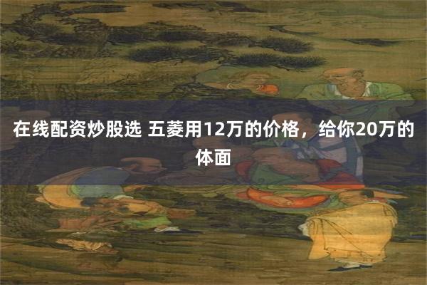 在线配资炒股选 五菱用12万的价格，给你20万的体面