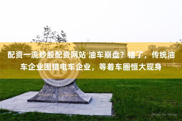 配资一流炒股配资网站 油车崩盘？错了，传统油车企业围猎电车企业，等着车圈恒大现身