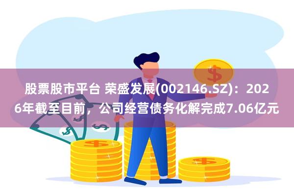 股票股市平台 荣盛发展(002146.SZ)：2026年截至目前，公司经营债务化解完成7.06亿元