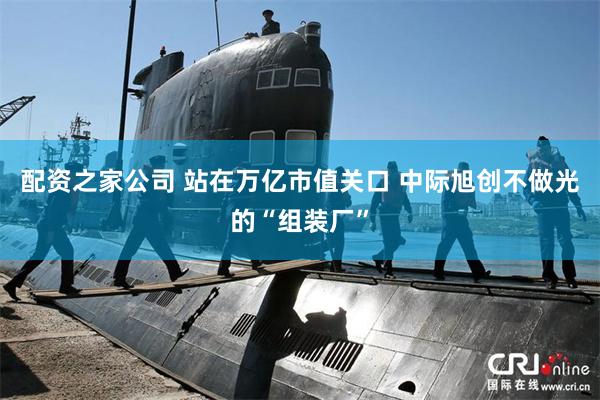 配资之家公司 站在万亿市值关口 中际旭创不做光的“组装厂”