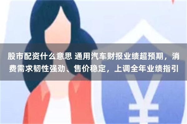 股市配资什么意思 通用汽车财报业绩超预期，消费需求韧性强劲、售价稳定，上调全年业绩指引