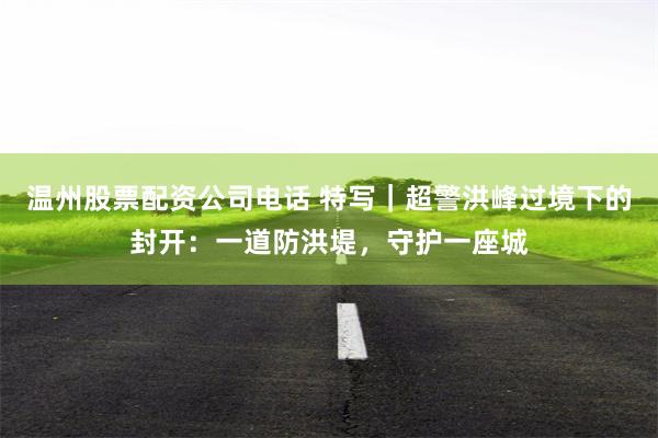温州股票配资公司电话 特写｜超警洪峰过境下的封开：一道防洪堤，守护一座城