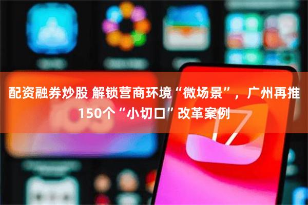 配资融券炒股 解锁营商环境“微场景”，广州再推150个“小切口”改革案例