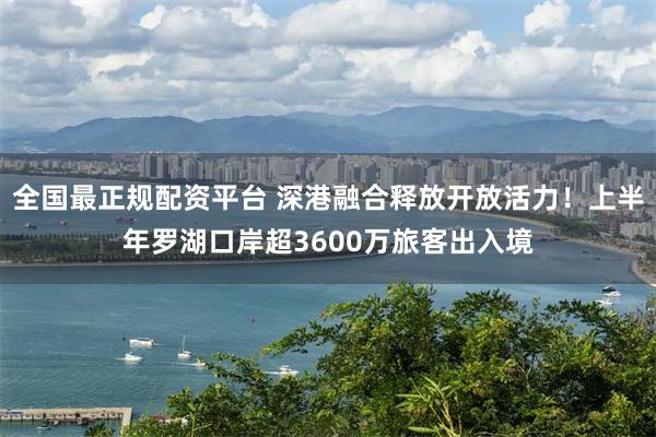 全国最正规配资平台 深港融合释放开放活力！上半年罗湖口岸超3600万旅客出入境