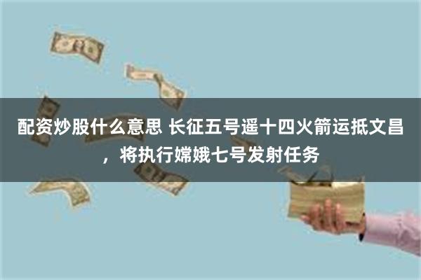 配资炒股什么意思 长征五号遥十四火箭运抵文昌，将执行嫦娥七号发射任务