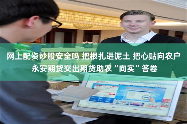 网上配资炒股安全吗 把根扎进泥土 把心贴向农户 永安期货交出期货助农“向实”答卷