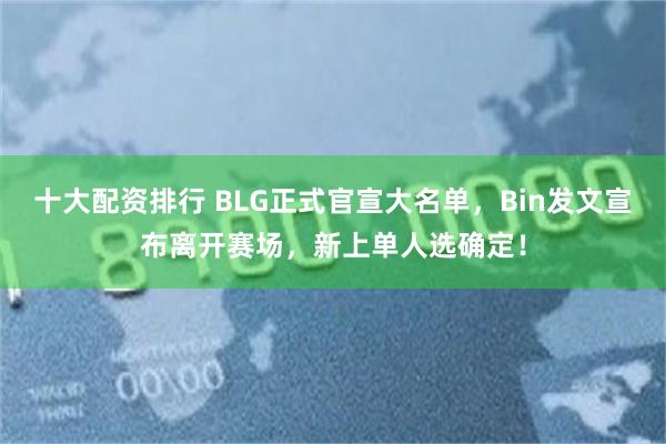 十大配资排行 BLG正式官宣大名单,Bin发文宣布离开赛场,新上单人选确定!