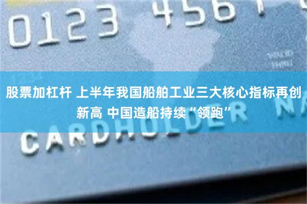 股票加杠杆 上半年我国船舶工业三大核心指标再创新高 中国造船持续“领跑”