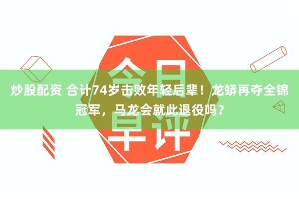 炒股配资 合计74岁击败年轻后辈！龙蟒再夺全锦冠军，马龙会就此退役吗？