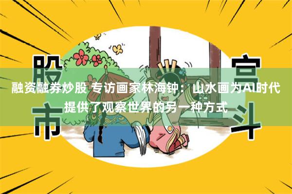 融资融券炒股 专访画家林海钟：山水画为AI时代提供了观察世界的另一种方式