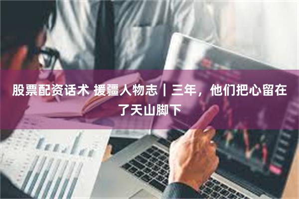 股票配资话术 援疆人物志|三年,他们把心留在了天山脚下