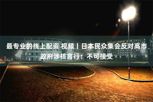 最专业的线上配资 视频丨日本民众集会反对高市政府涉核言行：不可接受