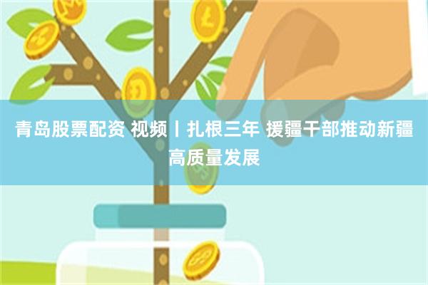 青岛股票配资 视频丨扎根三年 援疆干部推动新疆高质量发展