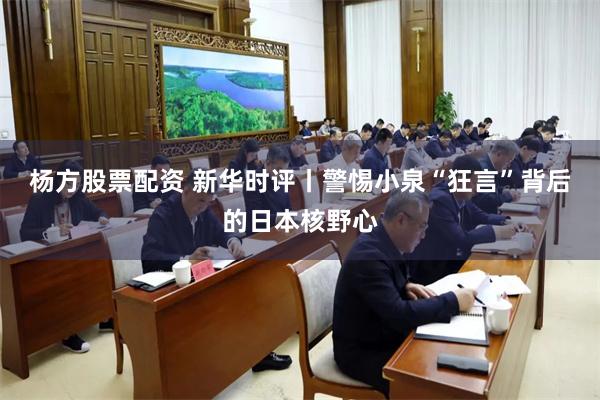 杨方股票配资 新华时评丨警惕小泉“狂言”背后的日本核野心