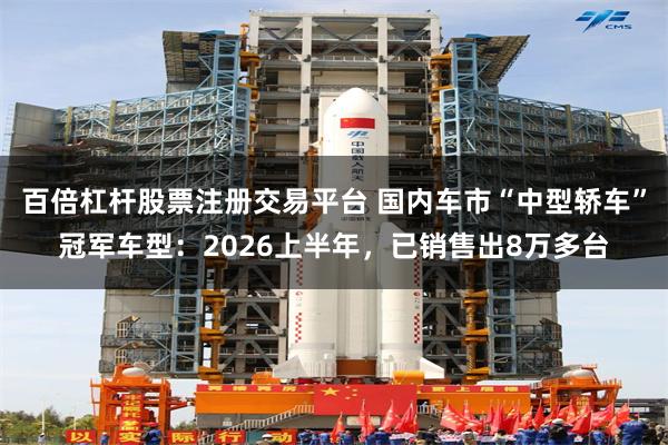 百倍杠杆股票注册交易平台 国内车市“中型轿车”冠军车型：2026上半年，已销售出8万多台