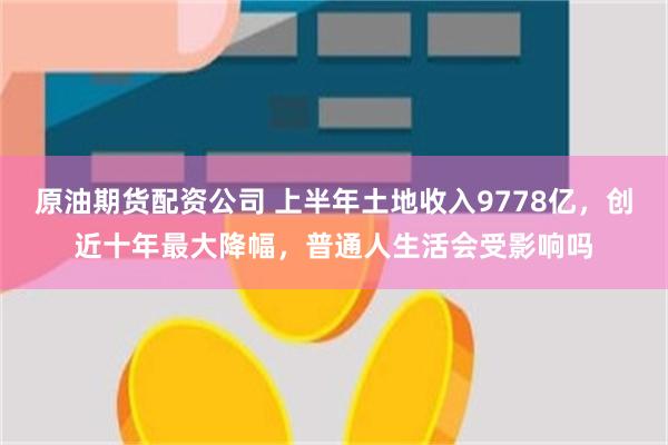 原油期货配资公司 上半年土地收入9778亿，创近十年最大降幅，普通人生活会受影响吗