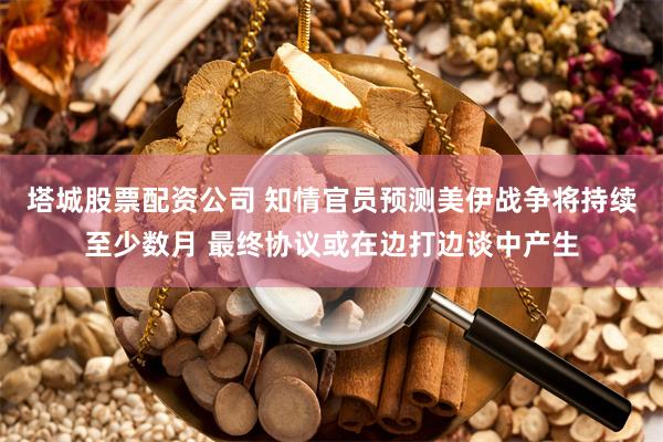 塔城股票配资公司 知情官员预测美伊战争将持续至少数月 最终协议或在边打边谈中产生