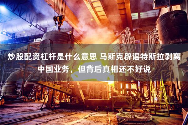 炒股配资杠杆是什么意思 马斯克辟谣特斯拉剥离中国业务，但背后真相还不好说