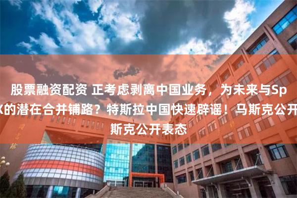 股票融资配资 正考虑剥离中国业务，为未来与SpaceX的潜在合并铺路？特斯拉中国快速辟谣！马斯克公开表态