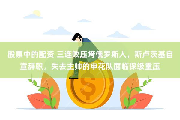 股票中的配资 三连败压垮俄罗斯人，斯卢茨基自宣辞职，失去主帅的申花队面临保级重压