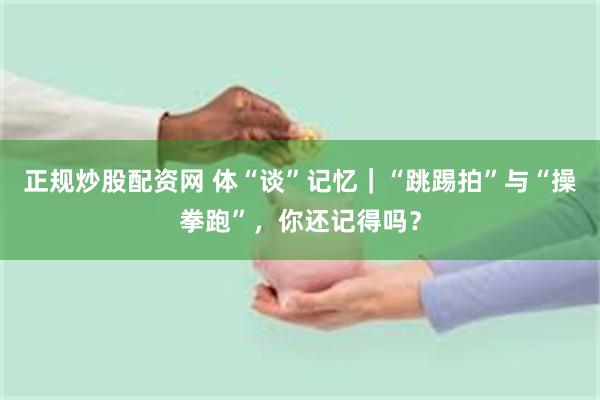 正规炒股配资网 体“谈”记忆｜“跳踢拍”与“操拳跑”，你还记得吗？