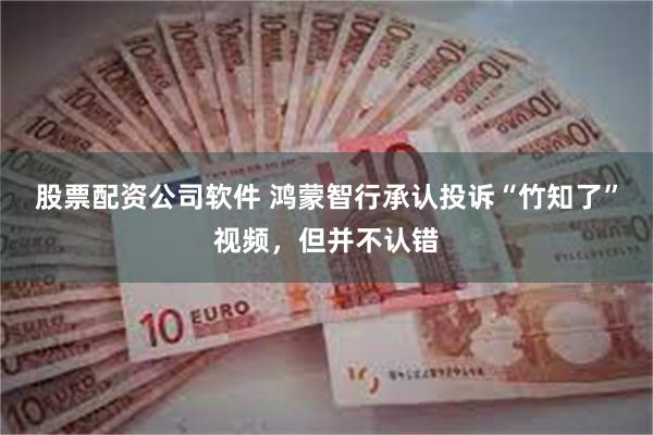 股票配资公司软件 鸿蒙智行承认投诉“竹知了”视频，但并不认错
