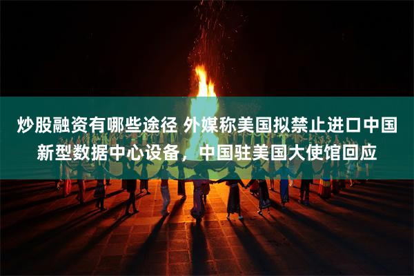 炒股融资有哪些途径 外媒称美国拟禁止进口中国新型数据中心设备，中国驻美国大使馆回应