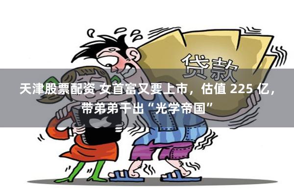 天津股票配资 女首富又要上市，估值 225 亿，带弟弟干出“光学帝国”