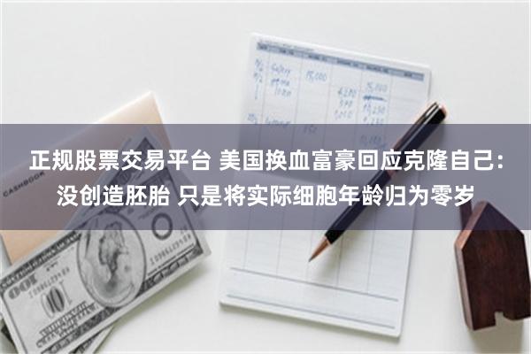 正规股票交易平台 美国换血富豪回应克隆自己:没创造胚胎 只是将实际细胞年龄归为零岁