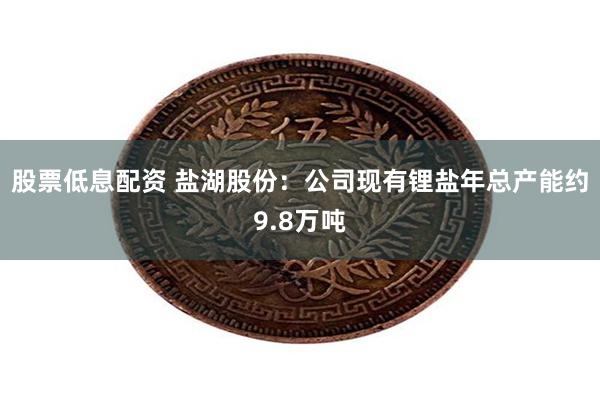 股票低息配资 盐湖股份：公司现有锂盐年总产能约9.8万吨