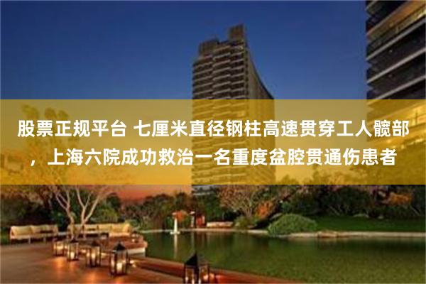 股票正规平台 七厘米直径钢柱高速贯穿工人髋部，上海六院成功救治一名重度盆腔贯通伤患者