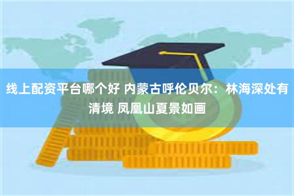 线上配资平台哪个好 内蒙古呼伦贝尔：林海深处有清境 凤凰山夏景如画