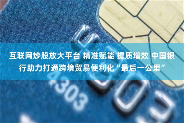 互联网炒股放大平台 精准赋能 提质增效 中国银行助力打通跨境贸易便利化“最后一公里”