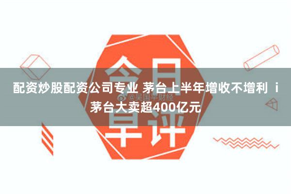 配资炒股配资公司专业 茅台上半年增收不增利  i茅台大卖超400亿元