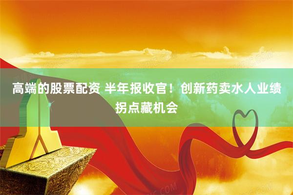 高端的股票配资 半年报收官！创新药卖水人业绩拐点藏机会